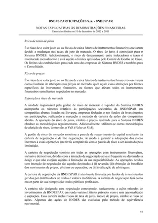 BNDES PARTICIPAÇÕES S.A. - BNDESPAR

         NOTAS EXPLICATIVAS ÀS DEMONSTRAÇÕES FINANCEIRAS
                      Exercícios findos em 31 de dezembro de 2012 e 2011


Risco de taxas de juros

É o risco de o valor justo ou os fluxos de caixa futuros de instrumentos financeiros oscilarem
devido a mudanças nas taxas de juro de mercado. O risco de juros é controlado para o
Sistema BNDES. Adicionalmente, o risco de descasamento entre indexadores e taxas é
monitorado mensalmente e está sujeito a limites aprovados pelo Comitê de Gestão de Risco.
Os limites são estabelecidos para cada uma das empresas do Sistema BNDES e também para
o Consolidado.

Risco de preços

É o risco de o valor justo ou os fluxos de caixa futuros de instrumentos financeiros oscilarem
como resultado de alterações nos preços de mercado, quer sejam essas alterações por fatores
específicos do instrumento financeiro, ou fatores que afetam todos os instrumentos
financeiros semelhantes negociados no mercado.

Exposição a risco de mercado

A unidade responsável pela gestão de risco de mercado e liquidez do Sistema BNDES
acompanha os números relativos às participações societárias da BNDESPAR em
companhias abertas listadas na Bovespa, empresas fechadas e nos fundos de investimentos
em participações, realizando a marcação a mercado da carteira de ações das companhias
abertas. A apuração do risco de juros, câmbio e preços realizada para o Sistema BNDES
obedece as metodologias regulamentares. Adicionalmente, utilizam-se outras metodologias
de aferição de risco, dentre elas o VaR (Value at Risk).

A gestão de risco de mercado monitora a parcela de requerimento de capital resultante da
carteira de negociação e de não negociação, de modo a garantir a adequação dos riscos
inerentes a essas operações em níveis compatíveis com o padrão de risco a ser assumido pela
Instituição.

A carteira de negociação consiste em todas as operações com instrumentos financeiros,
inclusive derivativos, detidas com a intenção de negociação ativa e frequente ou destinadas a
hedge e que não estejam sujeitas à limitação da sua negociabilidade. As operações detidas
com intenção de negociação são aquelas destinadas à (i) revenda; (ii) obtenção de benefício
dos movimentos de preços, efetivos ou esperados; ou (iii) realização de arbitragem.

A carteira de negociação da BNDESPAR é atualmente formada por fundos de investimentos
geridos por distribuidora de títulos e valores mobiliários. A carteira de negociação tem como
maior parte de sua composição títulos públicos prefixados.

A carteira não designada para negociação corresponde, basicamente, a ações oriundas de
investimentos da BNDESPAR em renda variável, títulos privados com e sem opcionalidade
e captações. Essa carteira inclui riscos de taxa de juros, índice de preços, câmbio e risco de
ações. Algumas das ações do BNDES são avaliadas pelo método de equivalência
patrimonial.

                                                                                           93
 