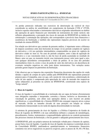 BNDES PARTICIPAÇÕES S.A. - BNDESPAR

         NOTAS EXPLICATIVAS ÀS DEMONSTRAÇÕES FINANCEIRAS
                     Exercícios findos em 31 de dezembro de 2012 e 2011


As perdas potenciais indicadas nos exercícios de deterioração da variável de risco
considerada na análise de sensibilidade em cumprimento da Instrução CVM nº 475/08,
inclusive aquelas relacionadas a instrumentos derivativos originadas naturalmente no âmbito
das operações de apoio financeiro por intermédio de instrumentos de renda variável, não
refletem adequadamente a percepção dos riscos de mercado da BNDESPAR no âmbito da
estruturação e contratação das operações; não correspondem a prováveis ônus financeiros e
econômicos da Instituição; e também não representam impactos prováveis de ocorrer no
resultado do sistema BNDES.

Em relação aos derivativos que constam da presente análise, é importante notar a diferença
do impacto econômico entre dois horizontes de tempo: (i) no período completo de vigência
do derivativo; e (ii) nos períodos intermediários compreendidos no prazo de vigência do
derivativo citado no item (i). No caso do período completo, entre a data de aquisição do
derivativo e o seu vencimento (item i), não há risco de perda acumulada no resultado do
Banco, uma vez que, no momento inicial, esse instrumento possui valor justo igual a zero,
sem qualquer desembolso correspondente a título de prêmio. Já no caso dos períodos
intermediários (item ii), existe o risco de perda de valor dos derivativos em decorrência de
eventuais variações negativas no valor justo destes instrumentos. Tais variações nestes
períodos geram impacto no patrimônio da Instituição.

Cabe observar que os impactos das exposições financeiras decorrentes das opções de venda
detidas e opções de compra de ações cedidas pela BNDESPAR não representam potencial
prejuízo para a Companhia, uma vez que, sob o ponto de vista econômico, a deterioração do
valor de tais opções é compensada pela apreciação do valor de mercado das respectivas
ações subjacentes já presentes na carteira da BNDESPAR, constituindo uma espécie de
“hedge natural”.


• Risco de Liquidez

O risco de liquidez é a possibilidade de a instituição não ser capaz de honrar eficientemente
suas obrigações esperadas e inesperadas, correntes e futuras, inclusive as decorrentes de
vinculação de garantias, sem afetar suas operações diárias e sem incorrer em perdas
significativas; e a possibilidade de o Sistema BNDES não conseguir negociar ativos a preço
de mercado, devido ao tamanho elevado de suas posições em relação ao volume
normalmente transacionado ou em razão de alguma descontinuidade no mercado.

A estrutura de gerenciamento do risco de liquidez e a Política Corporativa de Gestão de
Risco de Liquidez do BNDES e de suas subsidiárias definem o conjunto de metodologias,
procedimentos, limites, instrumentos e responsabilidades aplicáveis no controle permanente
dos processos internos da Instituição, a fim de garantir o adequado gerenciamento dos riscos.

A BNDESPAR, pela sua própria natureza de instituição voltada para o fomento de capitais,
possui baixo risco de liquidez. A gestão do risco de liquidez da empresa é controlada através
do Consolidado BNDES, analisando-se quantitativamente os instrumentos financeiros
constantes nos ativos negociáveis ou passivos exigíveis, para os prazos de 30, 60 e 90 dias.

                                                                                          97
 