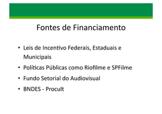 Fontes	
  de	
  Financiamento	
  
•  Leis	
  de	
  Incen/vo	
  Federais,	
  Estaduais	
  e	
  
Municipais	
  
•  Polí/cas	
  Públicas	
  como	
  Rioﬁlme	
  e	
  SPFilme	
  
•  Fundo	
  Setorial	
  do	
  Audiovisual	
  	
  
•  BNDES	
  -­‐	
  Procult	
  
 
