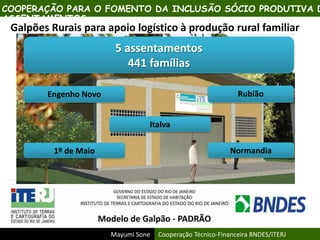 Mayumi Sone Cooperação Técnico-Financeira BNDES/ITERJ
COOPERAÇÃO PARA O FOMENTO DA INCLUSÃO SÓCIO PRODUTIVA D
ASSENTAMENTOS
Galpões Rurais para apoio logístico à produção rural familiar
5 assentamentos
441 famílias
Engenho Novo Rubião
1º de Maio Normandia
Italva
 