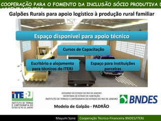 Mayumi Sone Cooperação Técnico-Financeira BNDES/ITERJ
Galpões Rurais para apoio logístico à produção rural familiar
Espaço disponível para apoio técnico
Cursos de Capacitação
Escritório e alojamento
para técnicos do ITERJ
Espaço para instituições
parceiras
COOPERAÇÃO PARA O FOMENTO DA INCLUSÃO SÓCIO PRODUTIVA D
ASSENTAMENTOS
 
