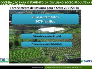 Mayumi Sone Cooperação Técnico-Financeira BNDES/ITERJ
Fornecimento de Insumos para a Safra 2013/2014
26 assentamentos
2079 famílias
Estimular a produção local
Promover a sustentabilidade
COOPERAÇÃO PARA O FOMENTO DA INCLUSÃO SÓCIO PRODUTIVA D
ASSENTAMENTOS
 