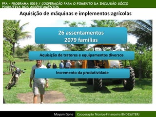 Mayumi Sone Cooperação Técnico-Financeira BNDES/ITERJ
PPA – PROGRAMA 0019 / COOPERAÇÃO PARA O FOMENTO DA INCLUSÃO SÓCIO
PRODUTIVA DOS ASSENTAMENTOS
Aquisição de máquinas e implementos agrícolas
26 assentamentos
2079 famílias
Aquisição de tratores e equipamentos diversos
Incremento da produtividade
 