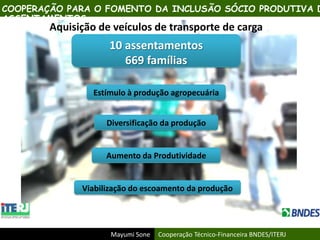 Mayumi Sone Cooperação Técnico-Financeira BNDES/ITERJ
Aquisição de veículos de transporte de carga
10 assentamentos
669 famílias
Estímulo à produção agropecuária
Diversificação da produção
Viabilização do escoamento da produção
Aumento da Produtividade
COOPERAÇÃO PARA O FOMENTO DA INCLUSÃO SÓCIO PRODUTIVA D
ASSENTAMENTOS
 