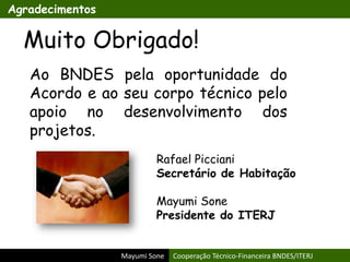 Mayumi Sone Cooperação Técnico-Financeira BNDES/ITERJ
Agradecimentos
Muito Obrigado!
Ao BNDES pela oportunidade do
Acordo e ao seu corpo técnico pelo
apoio no desenvolvimento dos
projetos.
Rafael Picciani
Secretário de Habitação
Mayumi Sone
Presidente do ITERJ
 