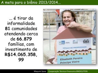 Mayumi Sone Cooperação Técnico-Financeira BNDES/ITERJ
... é tirar da
informalidade
81 comunidades
atendendo cerca
de 66.879
famílias, com
investimento de
R$14.065.358,
99
A meta para o biênio 2013/2014...
 