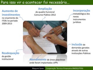 Mayumi Sone Cooperação Técnico-Financeira BNDES/ITERJ
Para isso vir a acontecer foi necessário...
Aumento de
investimentos
no orçamento do
ITERJ no período
2009-2013
Incorporação
metodológica dos
novos
instrumentos
jurídicos
Readequação
da gestão
institucional Atendimento de áreas populosas
onde foram implantadas UPPs
Inclusão de
demandas geradas
através de outras
Instituições Públicas
Ampliação
do quadro funcional
Concurso Público 2012
 