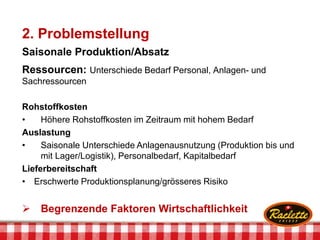 2. Problemstellung
Saisonale Produktion/Absatz
Ressourcen: Unterschiede Bedarf Personal, Anlagen- und
Sachressourcen
Rohstoffkosten
• Höhere Rohstoffkosten im Zeitraum mit hohem Bedarf
Auslastung
• Saisonale Unterschiede Anlagenausnutzung (Produktion bis und
mit Lager/Logistik), Personalbedarf, Kapitalbedarf
Lieferbereitschaft
• Erschwerte Produktionsplanung/grösseres Risiko
 Begrenzende Faktoren Wirtschaftlichkeit
 