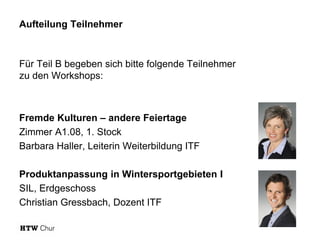 Aufteilung Teilnehmer
Für Teil B begeben sich bitte folgende Teilnehmer
zu den Workshops:
Fremde Kulturen – andere Feiertage
Zimmer A1.08, 1. Stock
Barbara Haller, Leiterin Weiterbildung ITF
Produktanpassung in Wintersportgebieten I
SIL, Erdgeschoss
Christian Gressbach, Dozent ITF
 