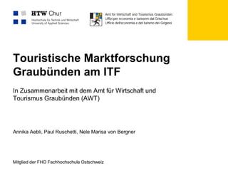 Mitglied der FHO Fachhochschule Ostschweiz
Touristische Marktforschung
Graubünden am ITF
In Zusammenarbeit mit dem Amt für Wirtschaft und
Tourismus Graubünden (AWT)
Annika Aebli, Paul Ruschetti, Nele Marisa von Bergner
 