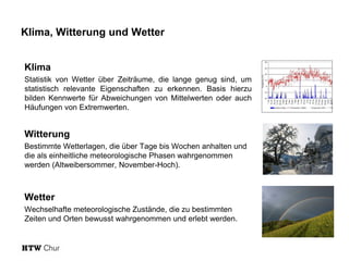 Klima, Witterung und Wetter
Klima
Statistik von Wetter über Zeiträume, die lange genug sind, um
statistisch relevante Eigenschaften zu erkennen. Basis hierzu
bilden Kennwerte für Abweichungen von Mittelwerten oder auch
Häufungen von Extremwerten.
Witterung
Bestimmte Wetterlagen, die über Tage bis Wochen anhalten und
die als einheitliche meteorologische Phasen wahrgenommen
werden (Altweibersommer, November-Hoch).
Wetter
Wechselhafte meteorologische Zustände, die zu bestimmten
Zeiten und Orten bewusst wahrgenommen und erlebt werden.
 
