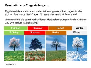 Seite 51
Frühling Sommer Herbst Winter
Frühling Sommer Herbst Winter
Grundsätzliche Fragestellungen:
Ergeben sich aus den saisonalen Witterungs-Verschiebungen für den
alpinen Tourismus Nachfragen für neue Nischen und Potentiale?
Welches sind die damit verbundenen Herausforderungen für die Anbieter
und wie flexibel ist der Markt?
 
