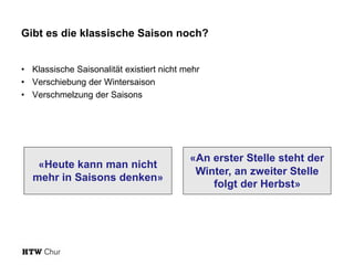 Gibt es die klassische Saison noch?
• Klassische Saisonalität existiert nicht mehr
• Verschiebung der Wintersaison
• Verschmelzung der Saisons
«An erster Stelle steht der
Winter, an zweiter Stelle
folgt der Herbst»
«Heute kann man nicht
mehr in Saisons denken»
 