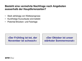 Besteht eine vermehrte Nachfrage nach Angeboten
ausserhalb der Hauptferienzeiten?
• Stark abhängig von Wetterprognose
• Kurzfristige Kurzurlaube sind beliebt
• Potential Brücken- und Feiertage
«Der Frühling ist tot, der
November ist schwach»
«Der Oktober ist unser
stärkster Sommermonat»
 