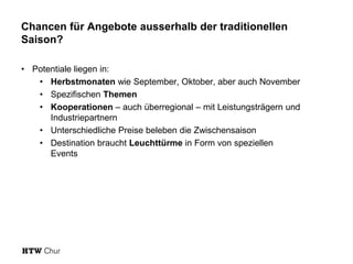 Chancen für Angebote ausserhalb der traditionellen
Saison?
• Potentiale liegen in:
• Herbstmonaten wie September, Oktober, aber auch November
• Spezifischen Themen
• Kooperationen – auch überregional – mit Leistungsträgern und
Industriepartnern
• Unterschiedliche Preise beleben die Zwischensaison
• Destination braucht Leuchttürme in Form von speziellen
Eventsbeleben die Zwischensaison’ (Baumgartner, 20
 