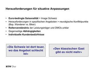 Herausforderungen für situative Anpassungen
• Euro-bedingte Saisonalität > Image Schweiz
• Herausforderungen in spezifischen Angeboten > neuralgische Konfliktpunkte
(Bsp. Wanderer vs. Biker)
• Rollenverständnis der Leistungsträger und DMOs unklar
• Gegenseitige Abhängigkeiten
• Individuelle Kundenbedürfnisse
«Die Schweiz ist dort teuer,
wo das Angebot schlecht
ist»
«Den klassischen Gast
gibt es nicht mehr»
 