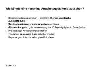 Wie könnte eine neuartige Angebotsgestaltung aussehen?
• Basisprodukt muss stimmen – attraktive, themenspezifische
Zusatzprodukte
• Destinationsübergreifende Angebote schnüren
• Gästelenkung und gute Inszenierung der 10 Top-Highlights in Graubünden
• Projekte über Kooperationen schaffen
• Tourismus aus einem Guss erlebbar machen
• Bspw. Angebot für Heuschnupfen-Betroffene
 