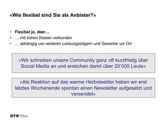 «Wie flexibel sind Sie als Anbieter?»
• Flexibel ja, aber…
• … mit hohen Kosten verbunden
• … abhängig von weiteren Leistungsträgern und Gewerbe vor Ort
«Wir schreiben unsere Community ganz oft kurzfristig über
Social Media an und erreichen damit über 20’000 Leute»
«Als Reaktion auf das warme Herbstwetter haben wir erst
letztes Wochenende spontan einen Newsletter aufgesetzt und
versendet»
 