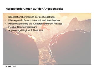Herausforderungen auf der Angebotsseite
• Kooperationsbereitschaft der Leistungsträger
• Überregionale Zusammenarbeit und Koordination
• Reiseentscheidung als «unberechenbarer» Prozess
• Flexible Ganzjahresplanung
• Anpassungsfähigkeit & Flexibilität
 