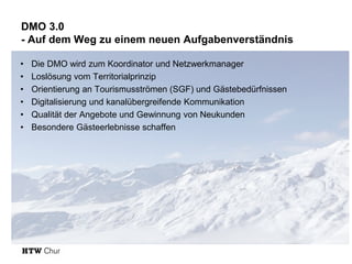 DMO 3.0
- Auf dem Weg zu einem neuen Aufgabenverständnis
• Die DMO wird zum Koordinator und Netzwerkmanager
• Loslösung vom Territorialprinzip
• Orientierung an Tourismusströmen (SGF) und Gästebedürfnissen
• Digitalisierung und kanalübergreifende Kommunikation
• Qualität der Angebote und Gewinnung von Neukunden
• Besondere Gästeerlebnisse schaffen
 