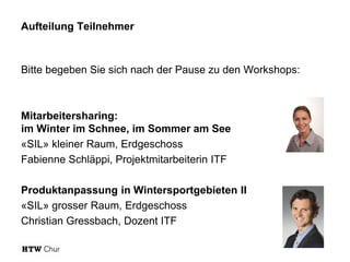 Aufteilung Teilnehmer
Bitte begeben Sie sich nach der Pause zu den Workshops:
Mitarbeitersharing:
im Winter im Schnee, im Sommer am See
«SIL» kleiner Raum, Erdgeschoss
Fabienne Schläppi, Projektmitarbeiterin ITF
Produktanpassung in Wintersportgebieten II
«SIL» grosser Raum, Erdgeschoss
Christian Gressbach, Dozent ITF
 