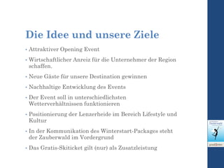 Die Idee und unsere Ziele
• Attraktiver Opening Event
• Wirtschaftlicher Anreiz für die Unternehmer der Region
schaffen.
• Neue Gäste für unsere Destination gewinnen
• Nachhaltige Entwicklung des Events
• Der Event soll in unterschiedlichsten
Wetterverhältnissen funktionieren
• Positionierung der Lenzerheide im Bereich Lifestyle und
Kultur
• In der Kommunikation des Winterstart-Packages steht
der Zauberwald im Vordergrund
• Das Gratis-Skiticket gilt (nur) als Zusatzleistung
 