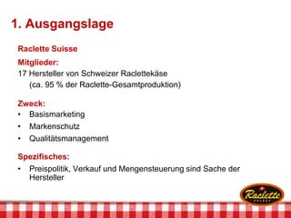 1. Ausgangslage
Raclette Suisse
Mitglieder:
17 Hersteller von Schweizer Raclettekäse
(ca. 95 % der Raclette-Gesamtproduktion)
Zweck:
• Basismarketing
• Markenschutz
• Qualitätsmanagement
Spezifisches:
• Preispolitik, Verkauf und Mengensteuerung sind Sache der
Hersteller
 