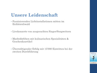 Unsere Leidenschaft
• Faszinierenden Lichtinstallationen mitten im
Eichhörnliwald
• Livekonzerte von ausgesuchten Singer/Songwritern
• Marktdörfchen mit kulinarischen Spezialitäten &
Geschenksartikel
• Überwältigender Erfolg mit 15’000 Eintritten bei der
zweiten Durchführung
 