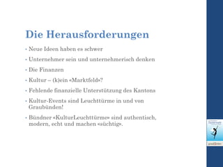 Die Herausforderungen
• Neue Ideen haben es schwer
• Unternehmer sein und unternehmerisch denken
• Die Finanzen
• Kultur – (k)ein «Marktfeld»?
• Fehlende finanzielle Unterstützung des Kantons
• Kultur-Events sind Leuchttürme in und von
Graubünden!
• Bündner «KulturLeuchttürme» sind authentisch,
modern, echt und machen «süchtig».
 