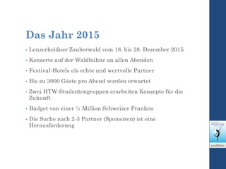 Das Jahr 2015
• Lenzerheidner Zauberwald vom 18. bis 28. Dezember 2015
• Konzerte auf der Waldbühne an allen Abenden
• Festival-Hotels als echte und wertvolle Partner
• Bis zu 3000 Gäste pro Abend werden erwartet
• Zwei HTW-Studentengruppen erarbeiten Konzepte für die
Zukunft
• Budget von einer ½ Million Schweizer Franken
• Die Suche nach 2-3 Partner (Sponsoren) ist eine
Herausforderung
 