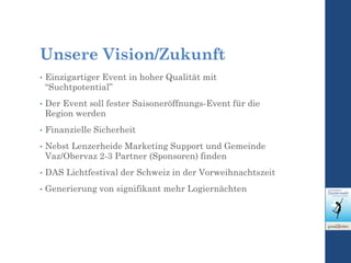 Unsere Vision/Zukunft
• Einzigartiger Event in hoher Qualität mit
“Suchtpotential”
• Der Event soll fester Saisoneröffnungs-Event für die
Region werden
• Finanzielle Sicherheit
• Nebst Lenzerheide Marketing Support und Gemeinde
Vaz/Obervaz 2-3 Partner (Sponsoren) finden
• DAS Lichtfestival der Schweiz in der Vorweihnachtszeit
• Generierung von signifikant mehr Logiernächten
 
