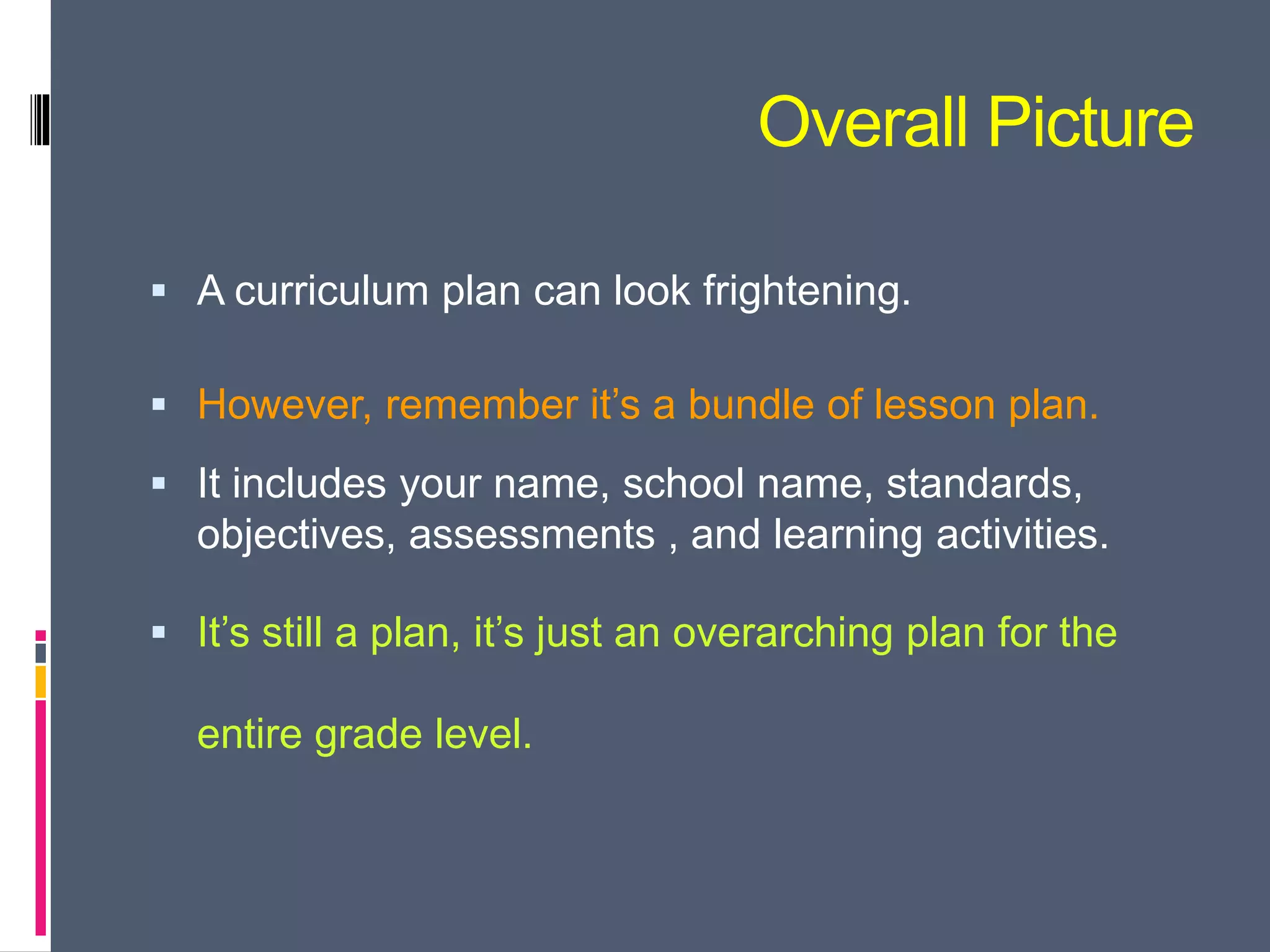 Overall Picture
 A curriculum plan can look frightening.
 However, remember it’s a bundle of lesson plan.
 It includes your name, school name, standards,
objectives, assessments , and learning activities.
 It’s still a plan, it’s just an overarching plan for the
entire grade level.
 