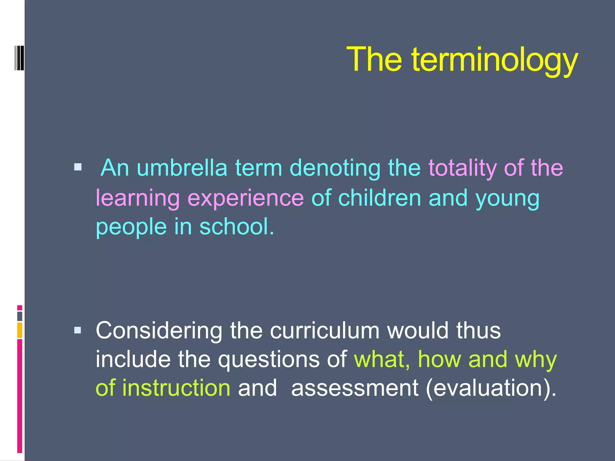 The terminology
 An umbrella term denoting the totality of the
learning experience of children and young
people in school.
 Considering the curriculum would thus
include the questions of what, how and why
of instruction and assessment (evaluation).
 