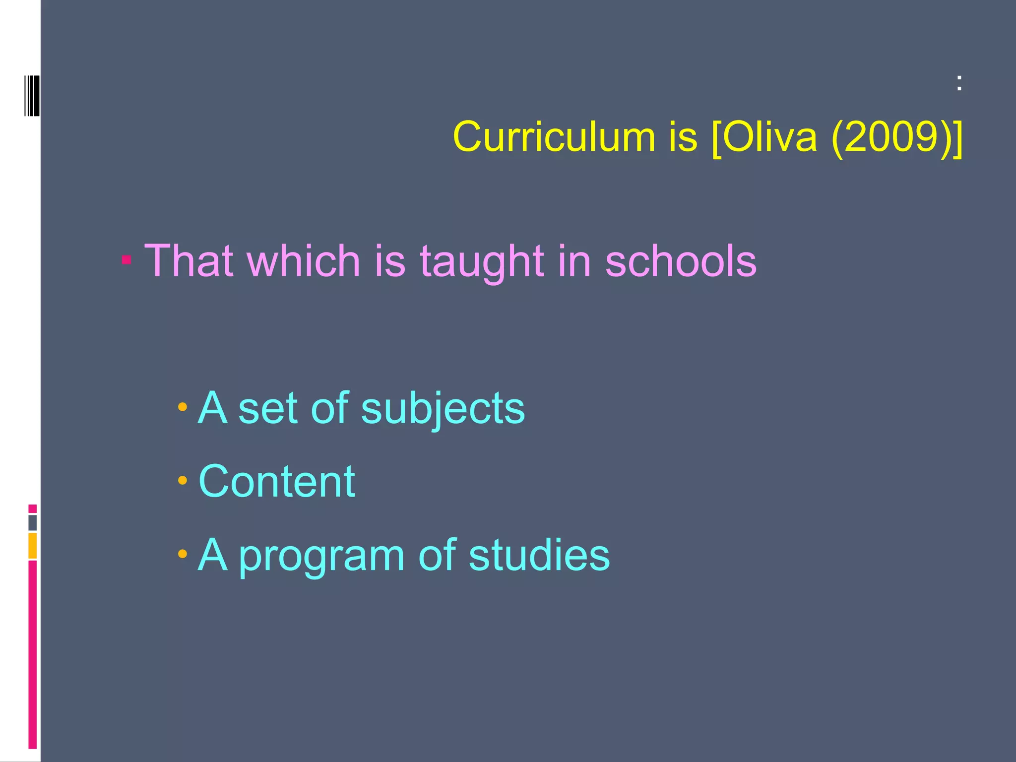 :
Curriculum is [Oliva (2009)]
 That which is taught in schools
 A set of subjects
 Content
 A program of studies
 