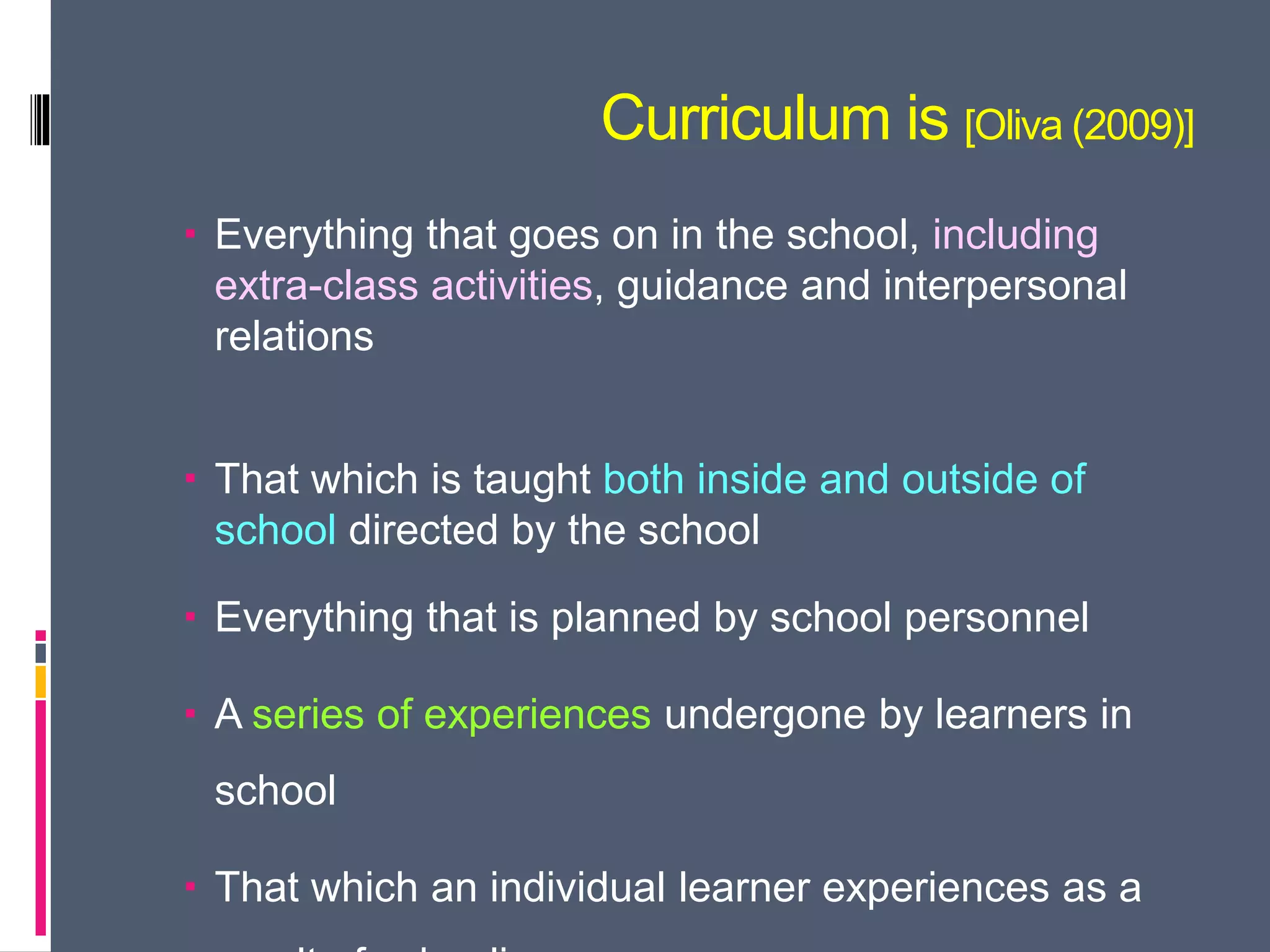 Curriculum is [Oliva (2009)]
 Everything that goes on in the school, including
extra-class activities, guidance and interpersonal
relations
 That which is taught both inside and outside of
school directed by the school
 Everything that is planned by school personnel
 A series of experiences undergone by learners in
school
 That which an individual learner experiences as a
 