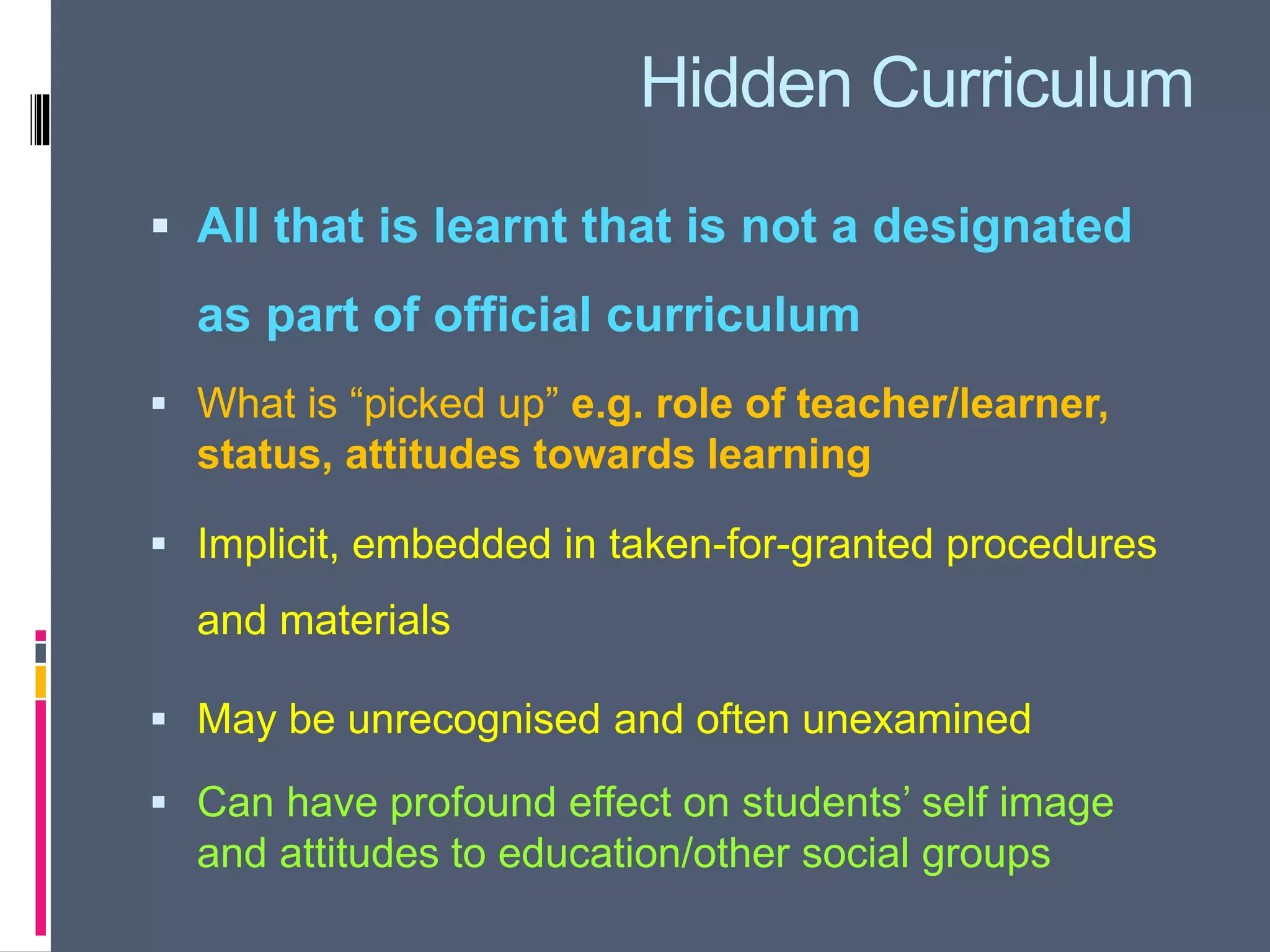 Hidden Curriculum
 All that is learnt that is not a designated
as part of official curriculum
 What is “picked up” e.g. role of teacher/learner,
status, attitudes towards learning
 Implicit, embedded in taken-for-granted procedures
and materials
 May be unrecognised and often unexamined
 Can have profound effect on students’ self image
and attitudes to education/other social groups
 