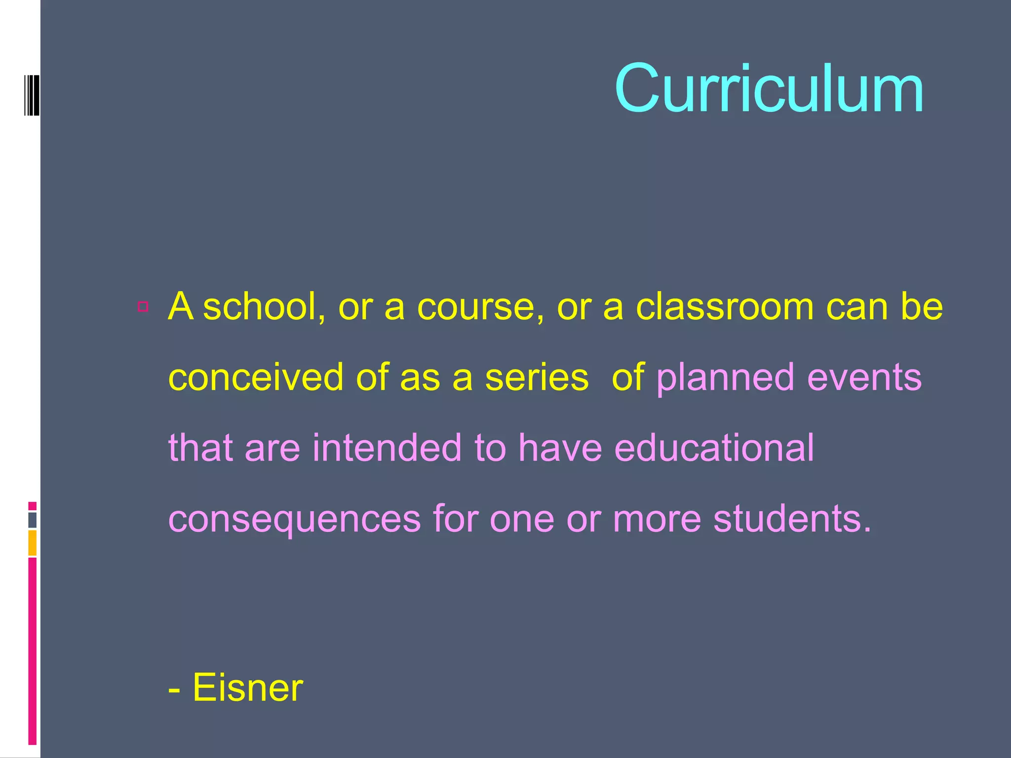 Curriculum
 A school, or a course, or a classroom can be
conceived of as a series of planned events
that are intended to have educational
consequences for one or more students.
- Eisner
 
