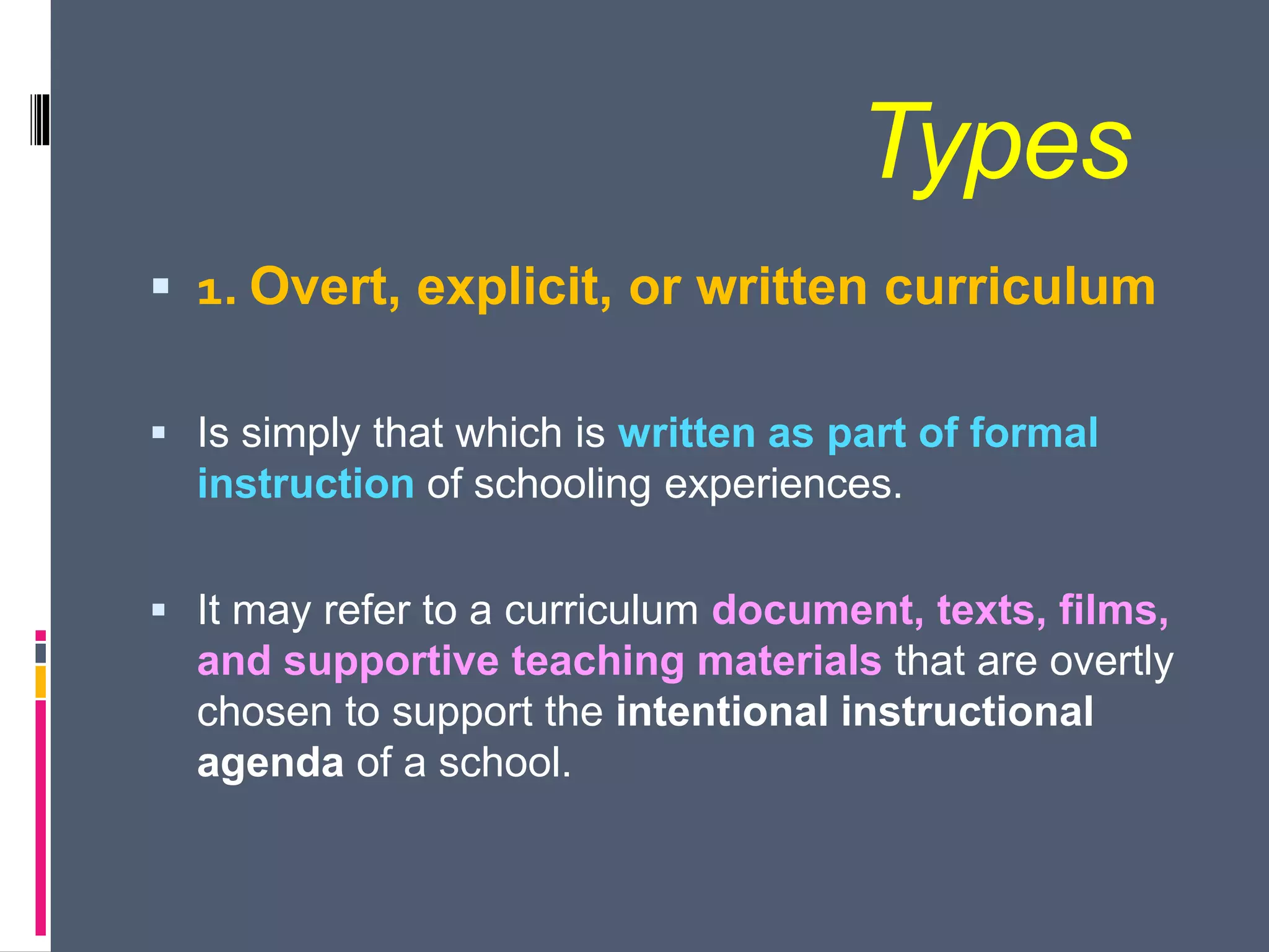 Types
 1. Overt, explicit, or written curriculum
 Is simply that which is written as part of formal
instruction of schooling experiences.
 It may refer to a curriculum document, texts, films,
and supportive teaching materials that are overtly
chosen to support the intentional instructional
agenda of a school.
 