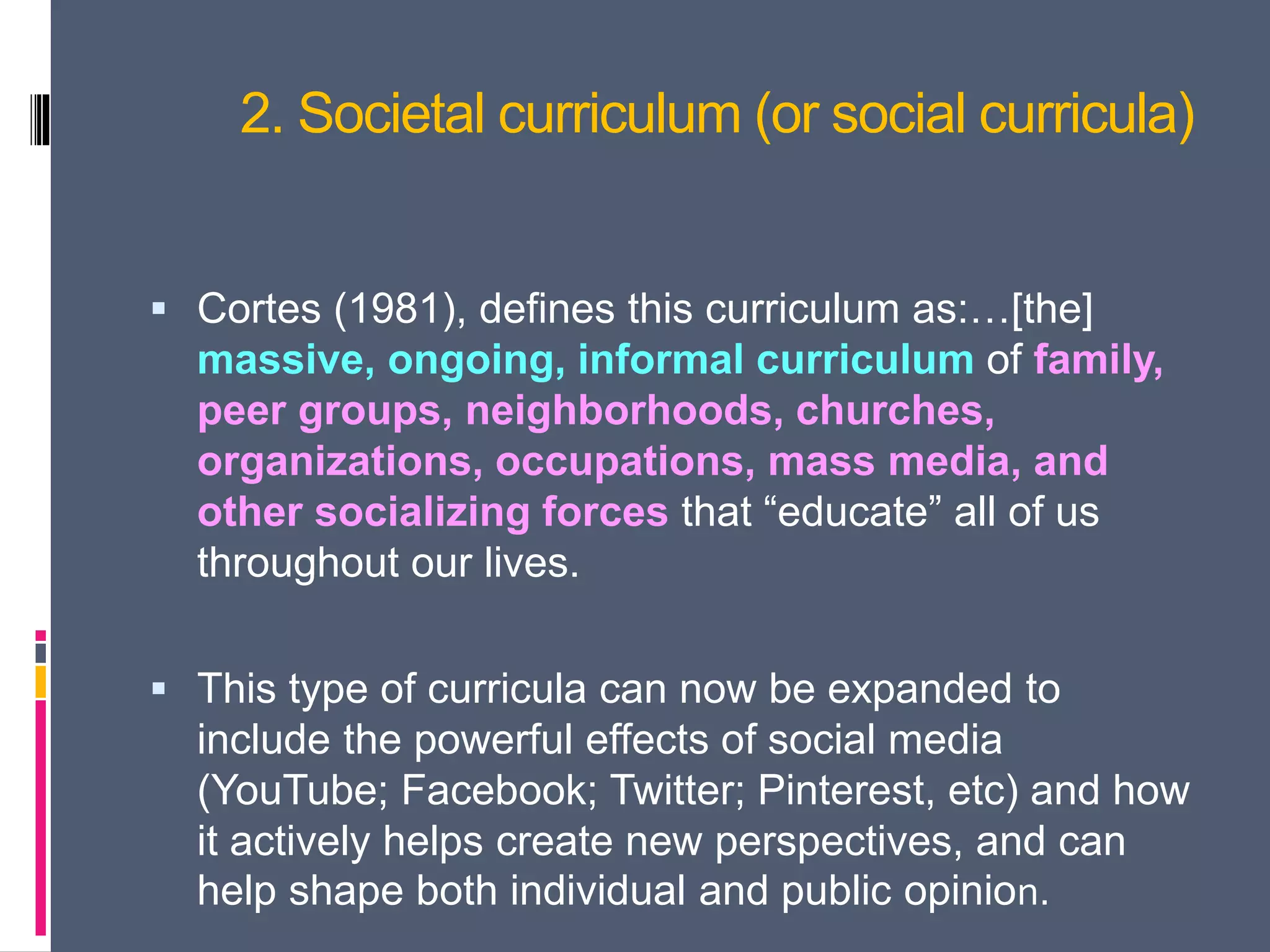 2. Societal curriculum (or social curricula)
 Cortes (1981), defines this curriculum as:…[the]
massive, ongoing, informal curriculum of family,
peer groups, neighborhoods, churches,
organizations, occupations, mass media, and
other socializing forces that “educate” all of us
throughout our lives.
 This type of curricula can now be expanded to
include the powerful effects of social media
(YouTube; Facebook; Twitter; Pinterest, etc) and how
it actively helps create new perspectives, and can
help shape both individual and public opinion.
 