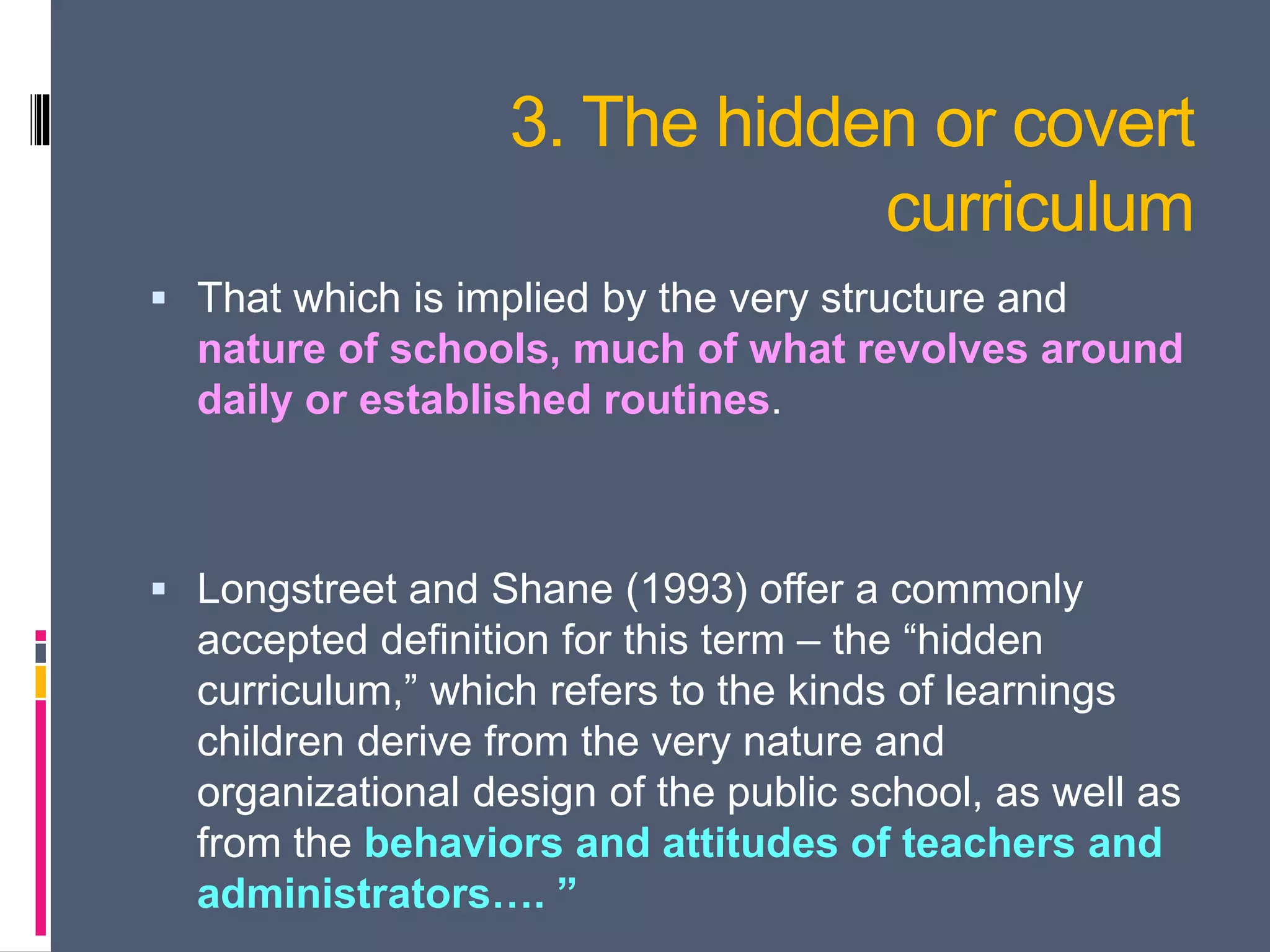 3. The hidden or covert
curriculum
 That which is implied by the very structure and
nature of schools, much of what revolves around
daily or established routines.
 Longstreet and Shane (1993) offer a commonly
accepted definition for this term – the “hidden
curriculum,” which refers to the kinds of learnings
children derive from the very nature and
organizational design of the public school, as well as
from the behaviors and attitudes of teachers and
administrators…. ”
 