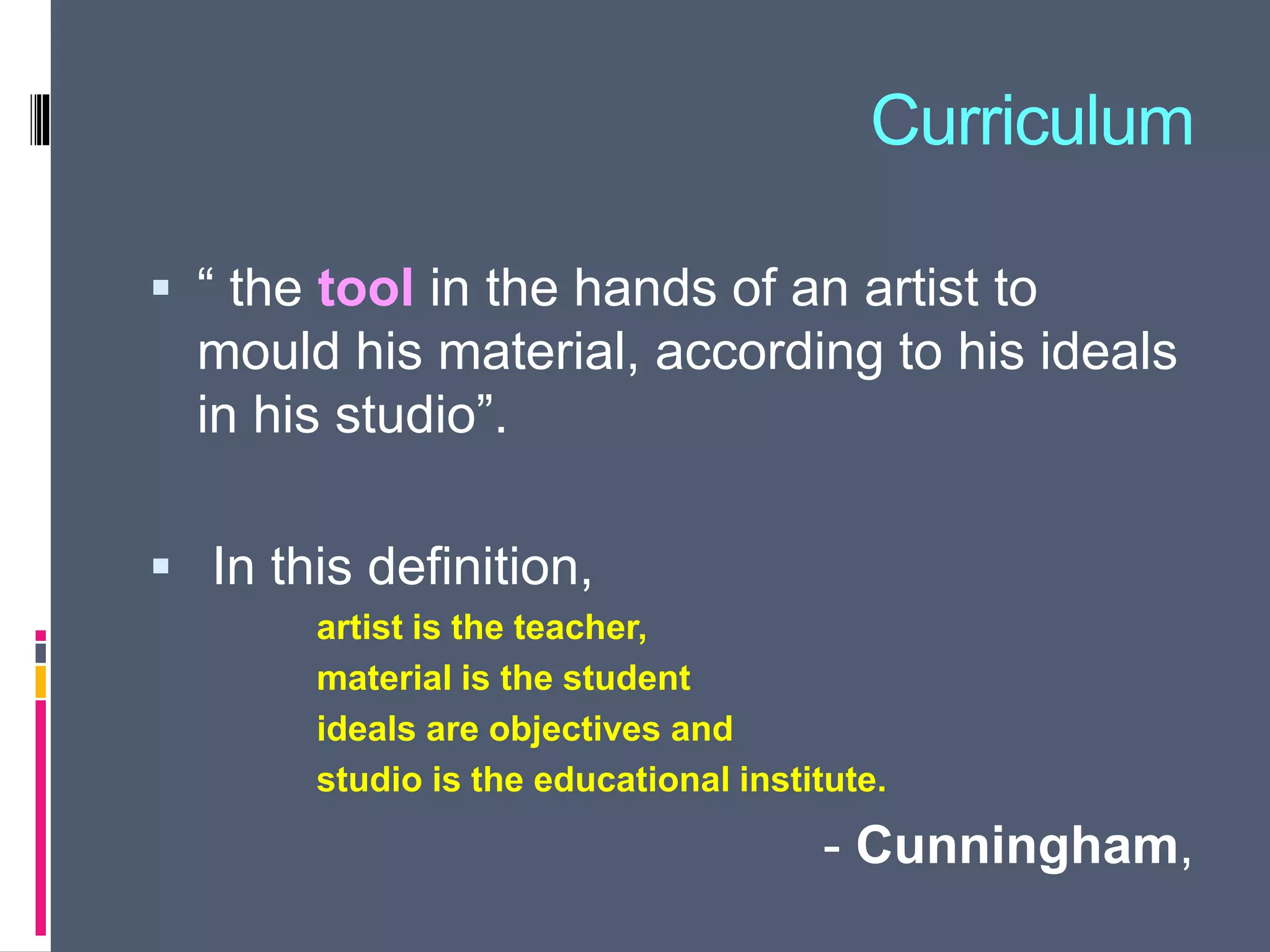 Curriculum
 “ the tool in the hands of an artist to
mould his material, according to his ideals
in his studio”.
 In this definition,
artist is the teacher,
material is the student
ideals are objectives and
studio is the educational institute.
- Cunningham,
 