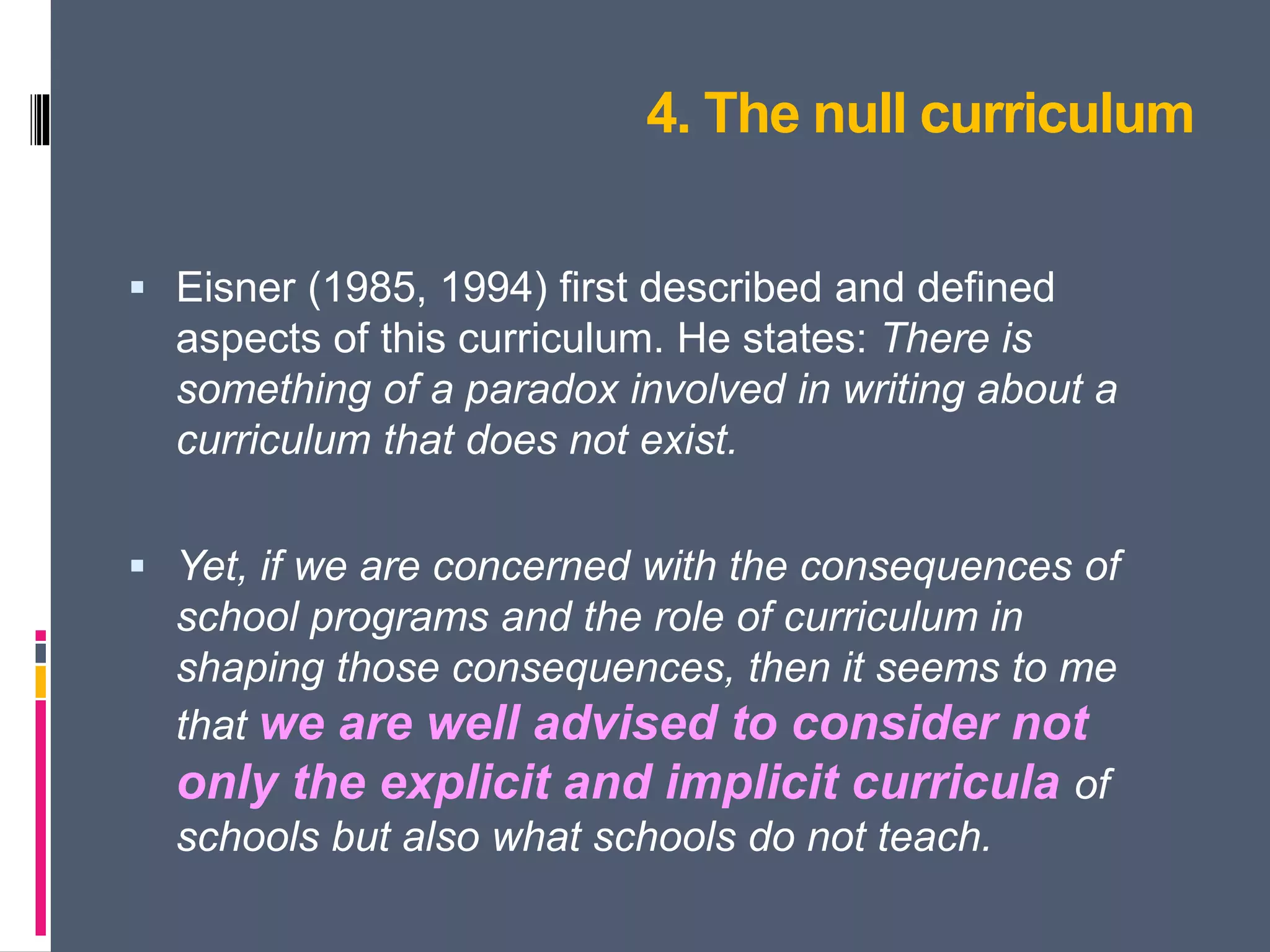 4. The null curriculum
 Eisner (1985, 1994) first described and defined
aspects of this curriculum. He states: There is
something of a paradox involved in writing about a
curriculum that does not exist.
 Yet, if we are concerned with the consequences of
school programs and the role of curriculum in
shaping those consequences, then it seems to me
that we are well advised to consider not
only the explicit and implicit curricula of
schools but also what schools do not teach.
 