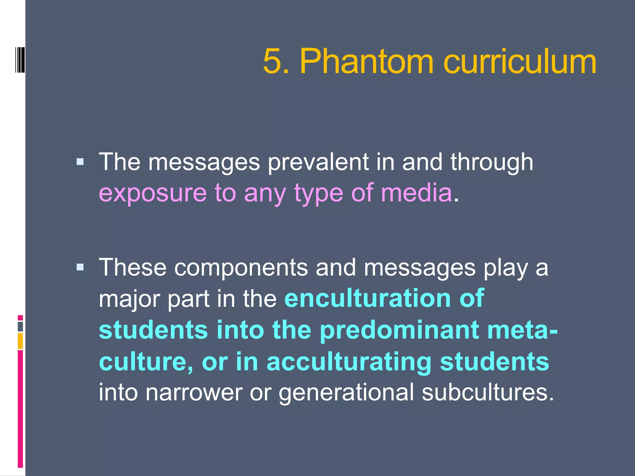 5. Phantom curriculum
 The messages prevalent in and through
exposure to any type of media.
 These components and messages play a
major part in the enculturation of
students into the predominant meta-
culture, or in acculturating students
into narrower or generational subcultures.
 