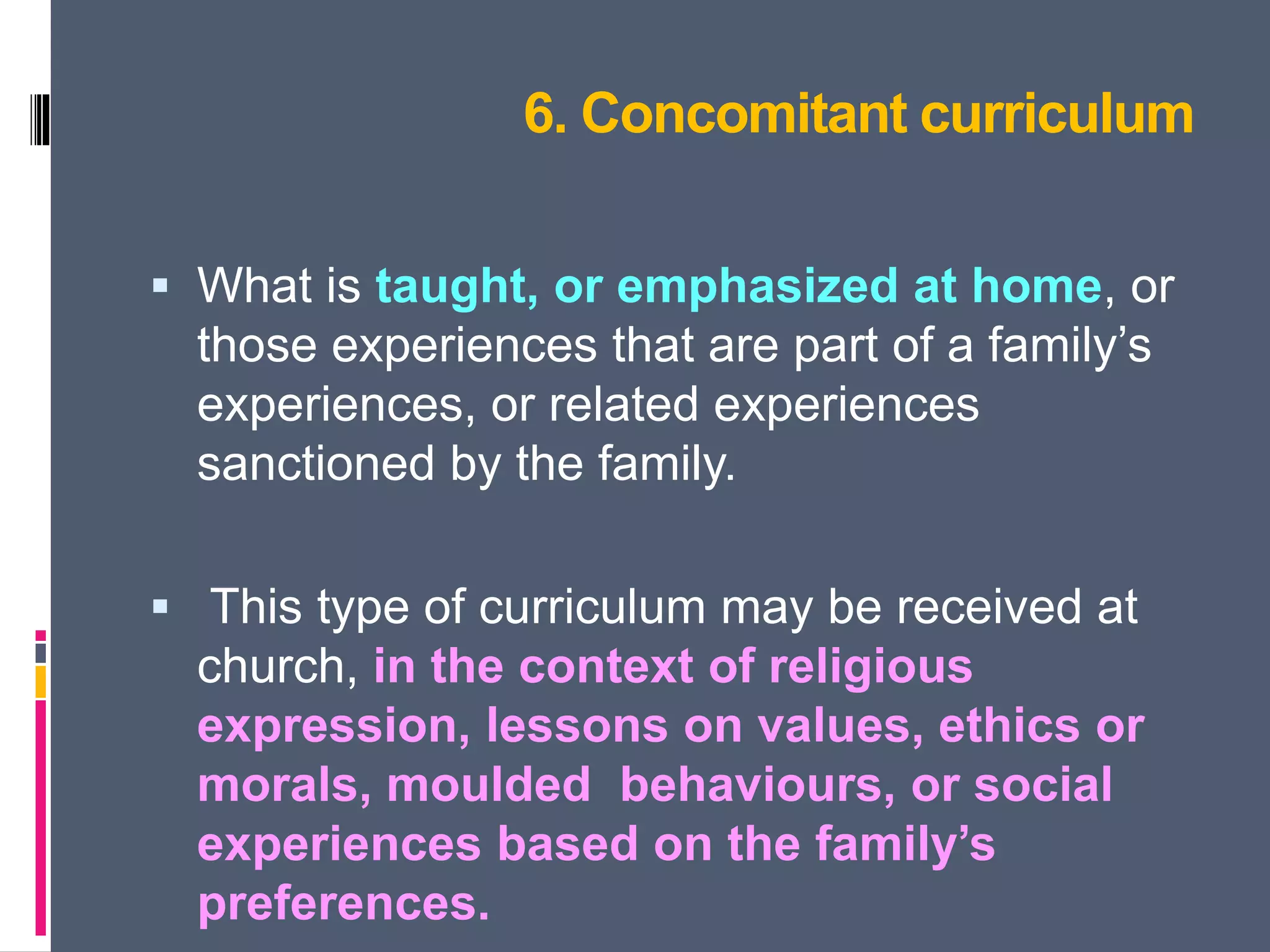 6. Concomitant curriculum
 What is taught, or emphasized at home, or
those experiences that are part of a family’s
experiences, or related experiences
sanctioned by the family.
 This type of curriculum may be received at
church, in the context of religious
expression, lessons on values, ethics or
morals, moulded behaviours, or social
experiences based on the family’s
preferences.
 