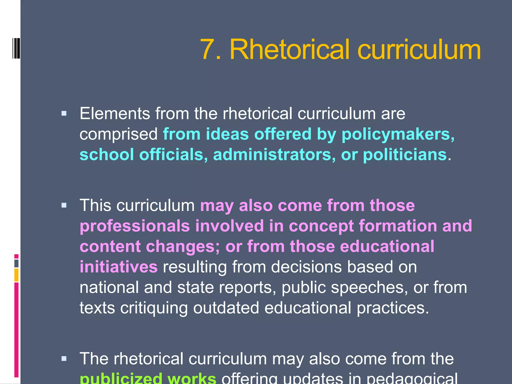 7. Rhetorical curriculum
 Elements from the rhetorical curriculum are
comprised from ideas offered by policymakers,
school officials, administrators, or politicians.
 This curriculum may also come from those
professionals involved in concept formation and
content changes; or from those educational
initiatives resulting from decisions based on
national and state reports, public speeches, or from
texts critiquing outdated educational practices.
 The rhetorical curriculum may also come from the
 