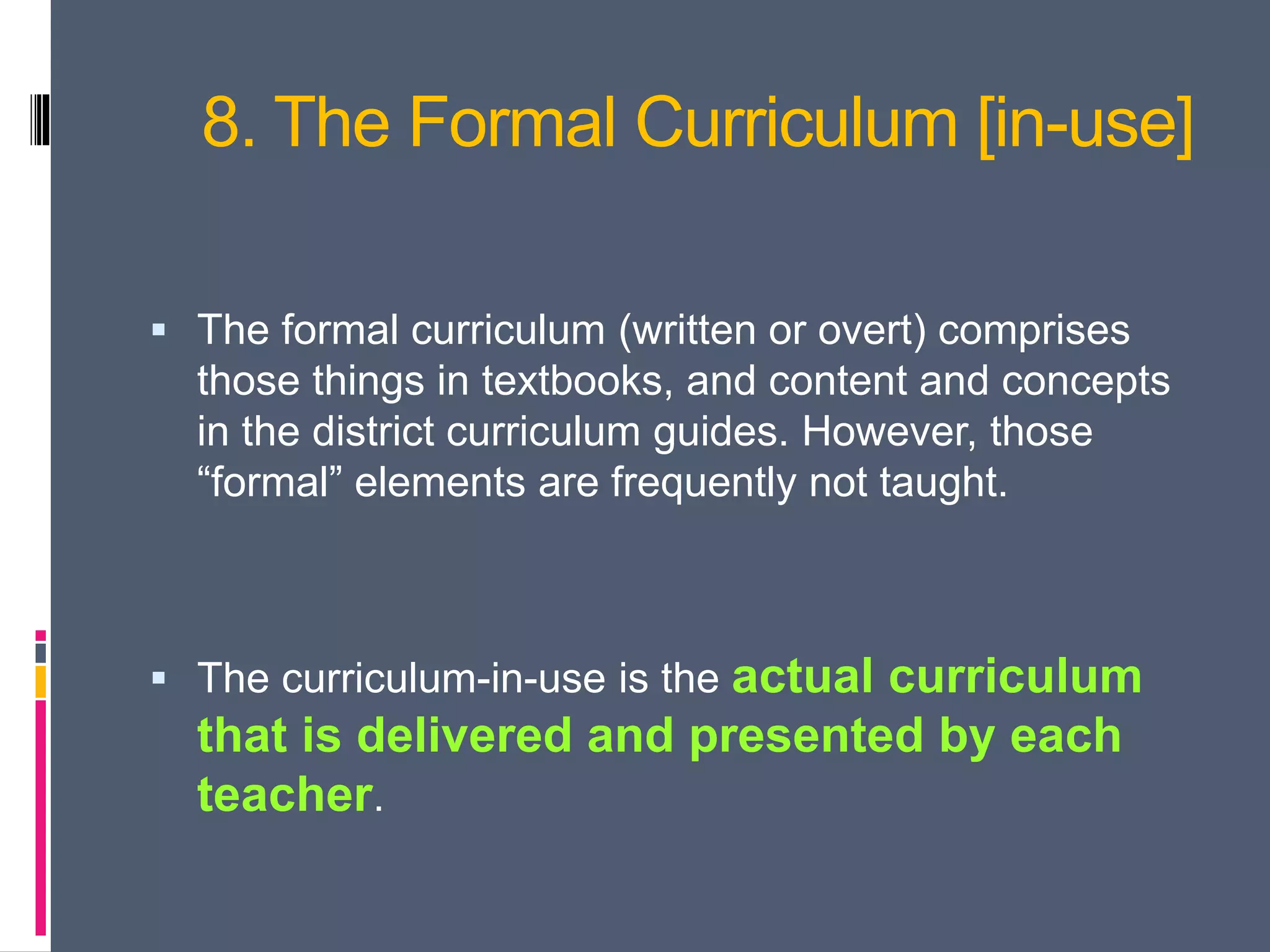 8. The Formal Curriculum [in-use]
 The formal curriculum (written or overt) comprises
those things in textbooks, and content and concepts
in the district curriculum guides. However, those
“formal” elements are frequently not taught.
 The curriculum-in-use is the actual curriculum
that is delivered and presented by each
teacher.
 