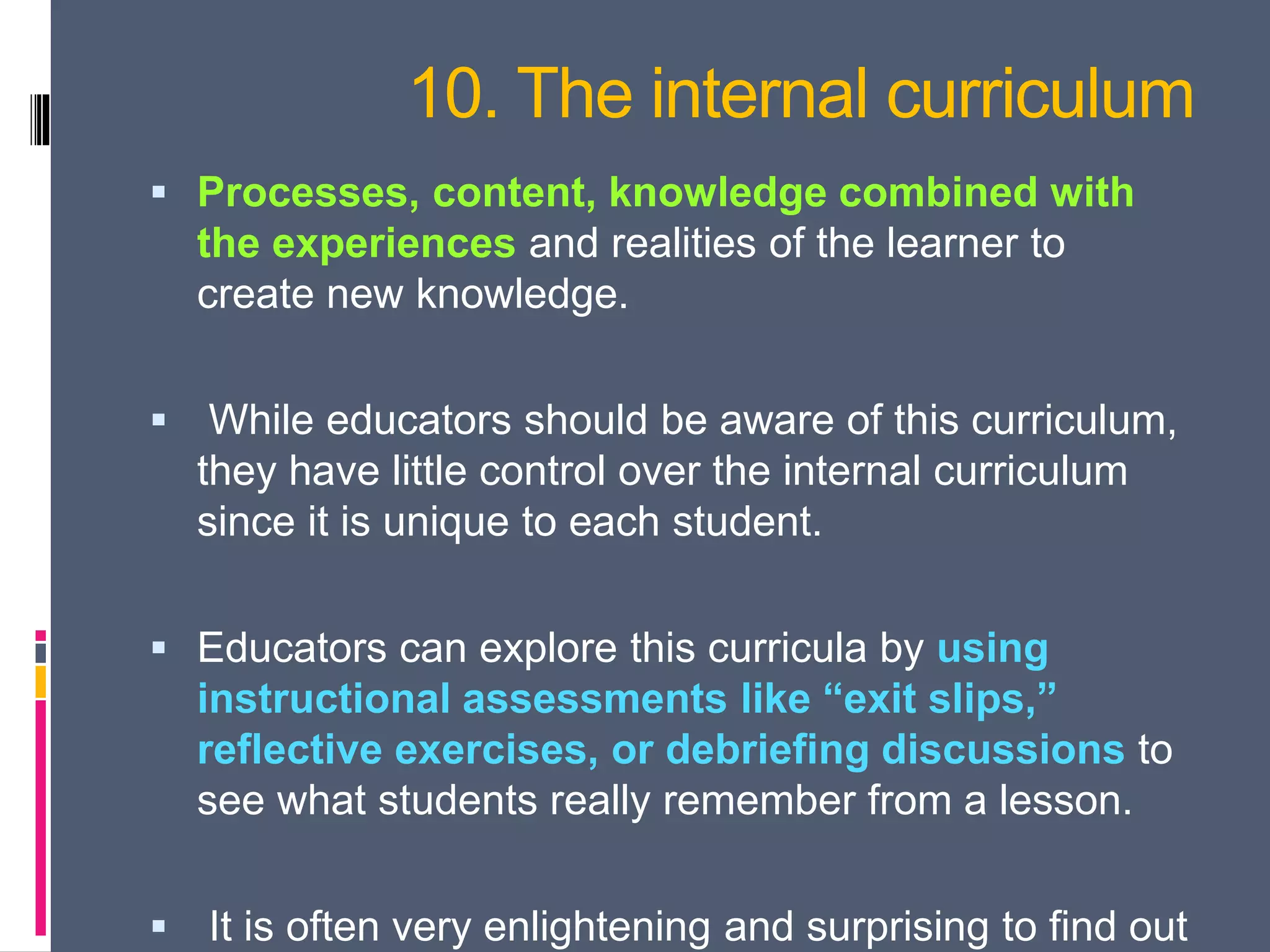 10. The internal curriculum
 Processes, content, knowledge combined with
the experiences and realities of the learner to
create new knowledge.
 While educators should be aware of this curriculum,
they have little control over the internal curriculum
since it is unique to each student.
 Educators can explore this curricula by using
instructional assessments like “exit slips,”
reflective exercises, or debriefing discussions to
see what students really remember from a lesson.
 It is often very enlightening and surprising to find out
 