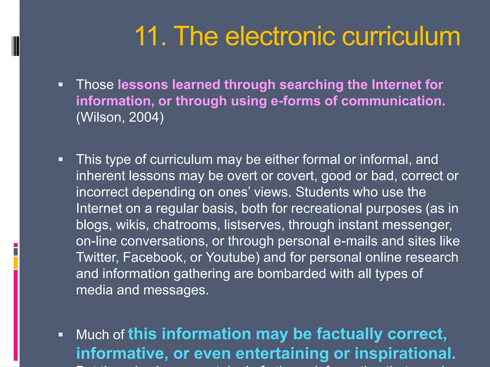 11. The electronic curriculum
 Those lessons learned through searching the Internet for
information, or through using e-forms of communication.
(Wilson, 2004)
 This type of curriculum may be either formal or informal, and
inherent lessons may be overt or covert, good or bad, correct or
incorrect depending on ones’ views. Students who use the
Internet on a regular basis, both for recreational purposes (as in
blogs, wikis, chatrooms, listserves, through instant messenger,
on-line conversations, or through personal e-mails and sites like
Twitter, Facebook, or Youtube) and for personal online research
and information gathering are bombarded with all types of
media and messages.
 Much of this information may be factually correct,
informative, or even entertaining or inspirational.
 