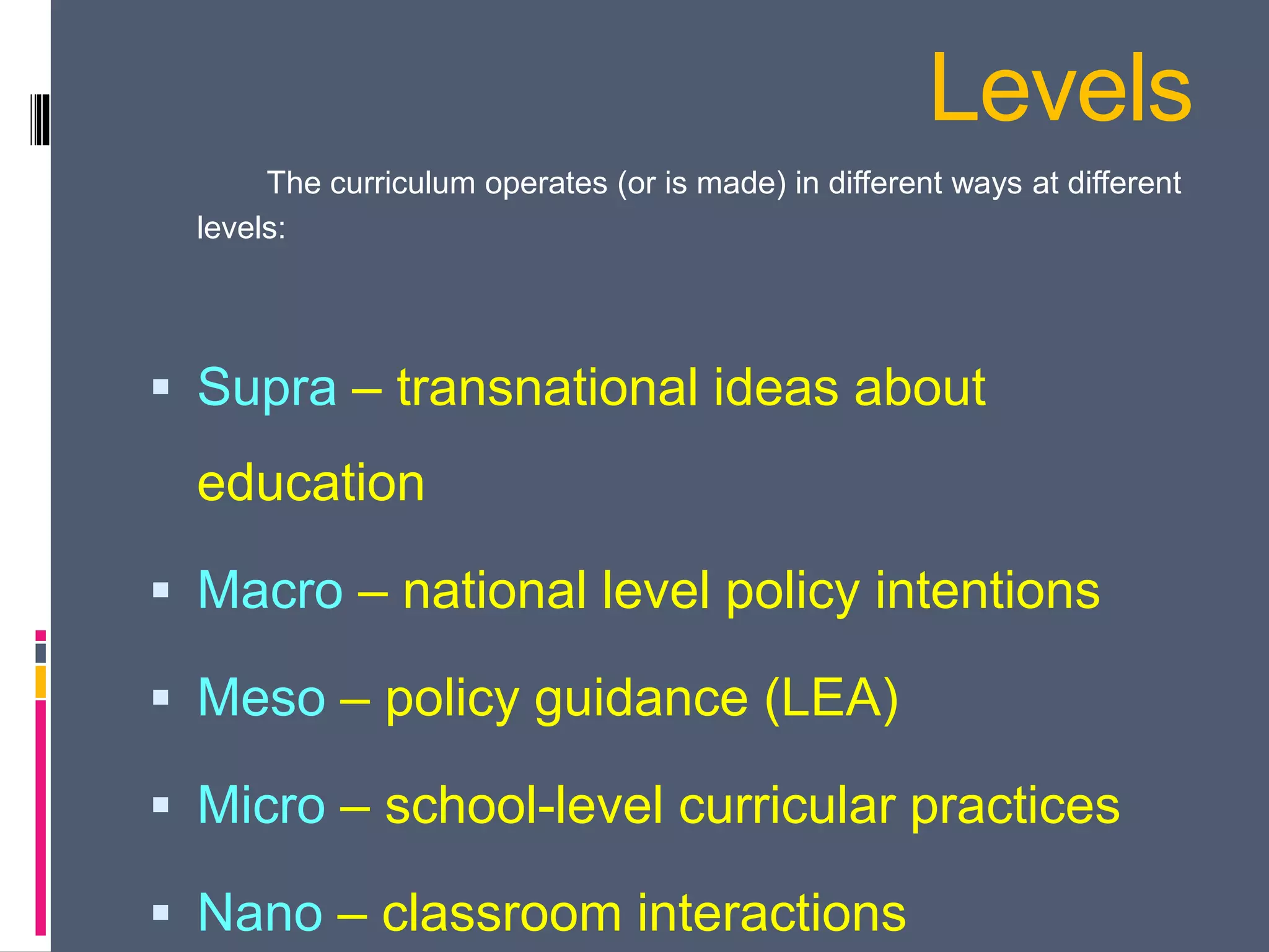 Levels
The curriculum operates (or is made) in different ways at different
levels:
 Supra – transnational ideas about
education
 Macro – national level policy intentions
 Meso – policy guidance (LEA)
 Micro – school-level curricular practices
 Nano – classroom interactions
 