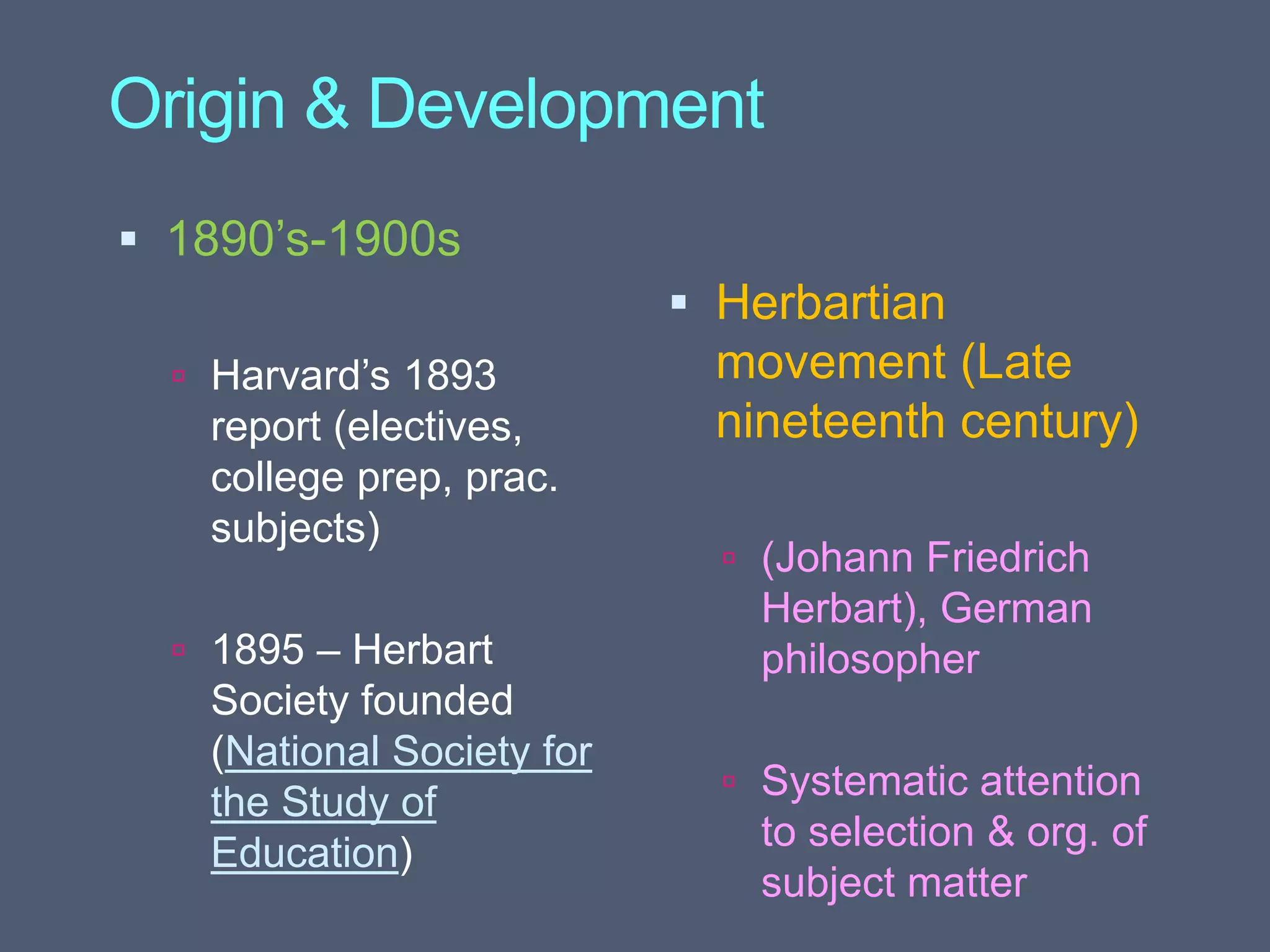 Origin & Development
 1890’s-1900s
 Harvard’s 1893
report (electives,
college prep, prac.
subjects)
 1895 – Herbart
Society founded
(National Society for
the Study of
Education)
 Herbartian
movement (Late
nineteenth century)
 (Johann Friedrich
Herbart), German
philosopher
 Systematic attention
to selection & org. of
subject matter
 